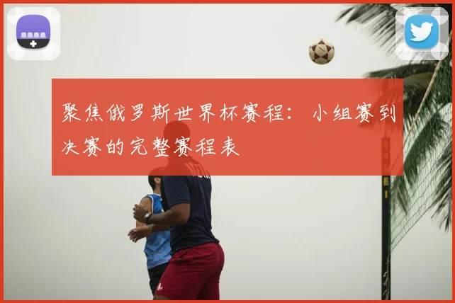 聚焦俄罗斯世界杯赛程：小组赛到决赛的完整赛程表
