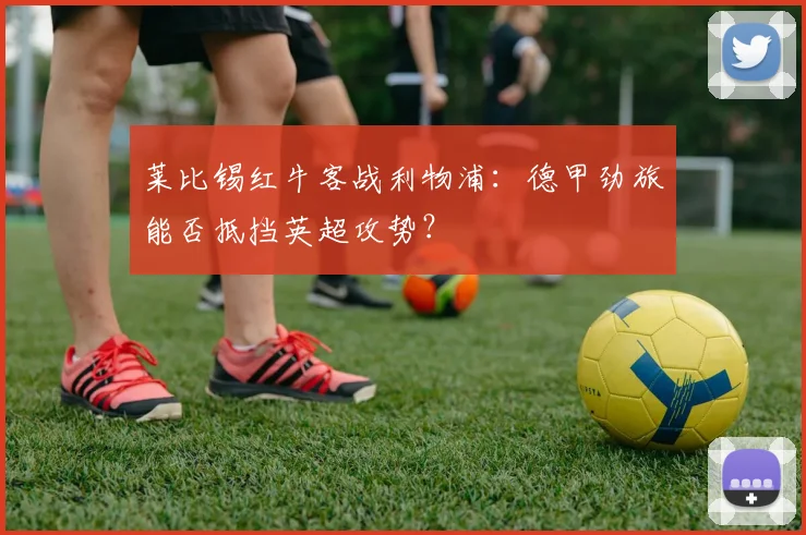 莱比锡红牛客战利物浦：德甲劲旅能否抵挡英超攻势？