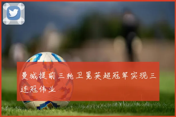 曼城提前三轮卫冕英超冠军实现三连冠伟业