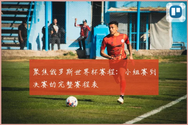 聚焦俄罗斯世界杯赛程：小组赛到决赛的完整赛程表