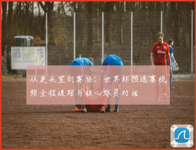 从更衣室到赛场:世界杯预选赛视频全程追踪与核心球员对话