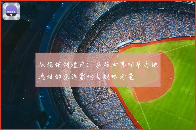 从场馆到遗产:历届世界杯举办地选址的深远影响与战略考量