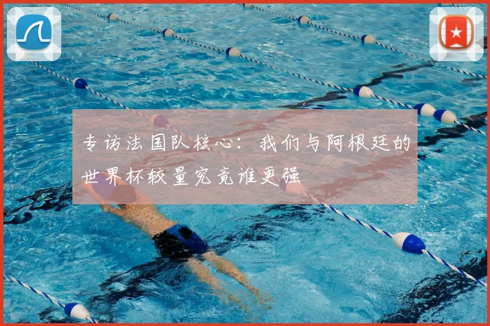 专访法国队核心:我们与阿根廷的世界杯较量究竟谁更强
