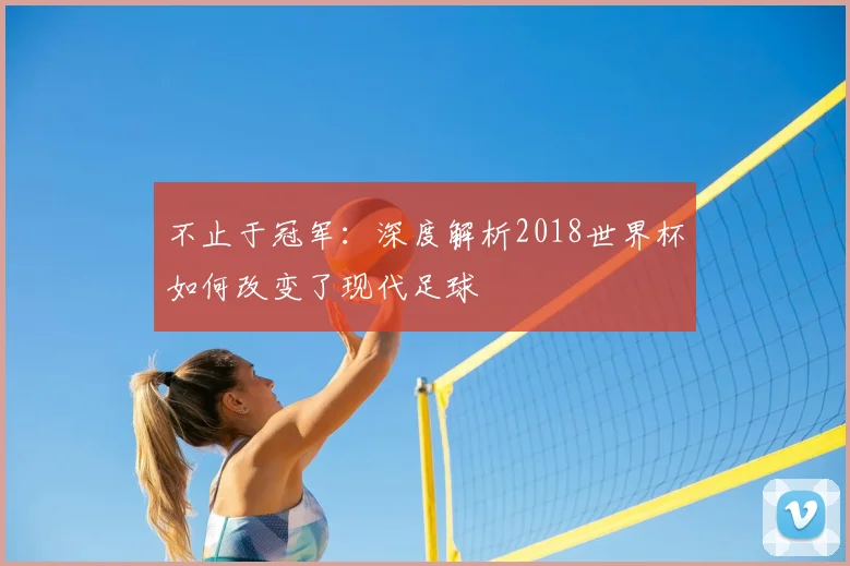 不止于冠军:深度解析2018世界杯如何改变了现代足球