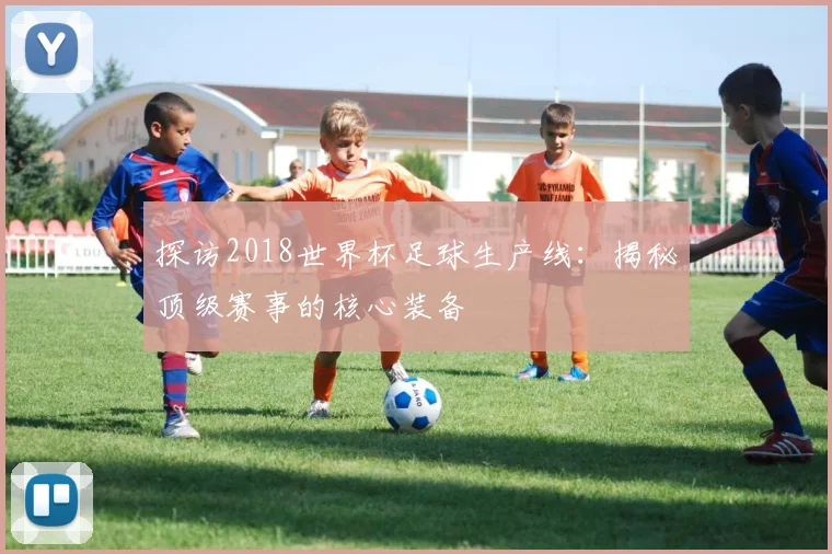 探访2018世界杯足球生产线:揭秘顶级赛事的核心装备