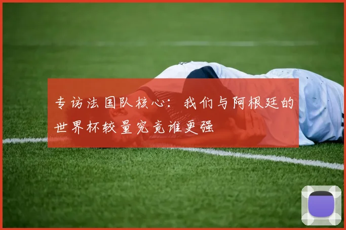 专访法国队核心：我们与阿根廷的世界杯较量究竟谁更强