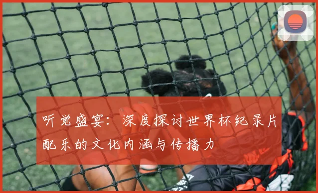听觉盛宴：深度探讨世界杯纪录片配乐的文化内涵与传播力