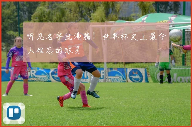 听见名字就沸腾!世界杯史上最令人难忘的球员