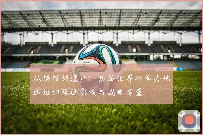 从场馆到遗产:历届世界杯举办地选址的深远影响与战略考量
