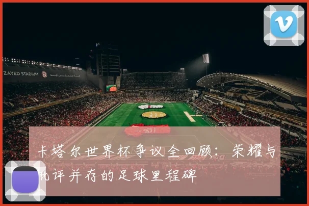 卡塔尔世界杯争议全回顾:荣耀与批评并存的足球里程碑