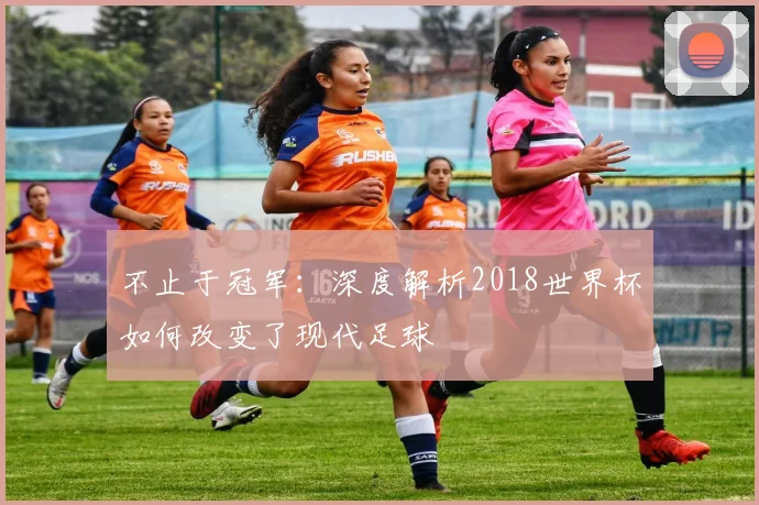 不止于冠军：深度解析2018世界杯如何改变了现代足球