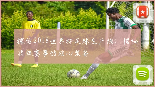 探访2018世界杯足球生产线：揭秘顶级赛事的核心装备