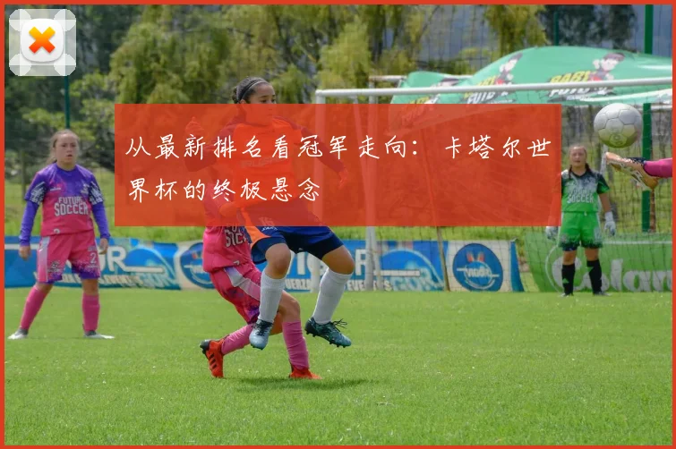 从最新排名看冠军走向:卡塔尔世界杯的终极悬念
