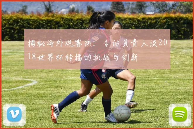 揭秘海外观赛热:专访负责人谈2018世界杯转播的挑战与创新